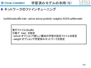 学習済みモデルの利用（５）
ネットワークのファインチューニング
build/tools/caffe train -solver solver.prototxt -weights XXXX.caffemodel
実行ファイルはcaffe
引数で train を指定
--solver オプションで新しい構成の学習の設定ファイルを指定
--weight オプションで学習済みネットワークを指定
376
 