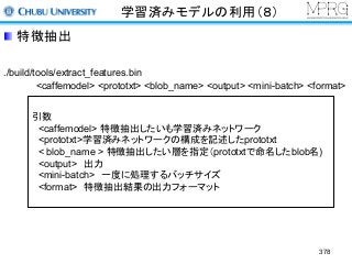 学習済みモデルの利用（８）
特徴抽出
./build/tools/extract_features.bin
<caffemodel> <prototxt> <blob_name> <output> <mini-batch> <format>
引数
<caffemodel> 特徴抽出したいも学習済みネットワーク
<prototxt>学習済みネットワークの構成を記述したprototxt
< blob_name > 特徴抽出したい層を指定（prototxtで命名したblob名)
<output> 出力
<mini-batch> 一度に処理するバッチサイズ
<format> 特徴抽出結果の出力フォーマット
378
 