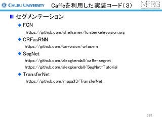 Caffeを利用した実装コード（３）
セグメンテーション
FCN
https://github.com/shelhamer/fcn.berkeleyvision.org
CRFasRNN
https://github.com/torrvision/crfasrnn
SegNet
https://github.com/alexgkendall/caffe-segnet
https://github.com/alexgkendall/SegNet-Tutorial
TransferNet
https://github.com/maga33/TransferNet
381
 