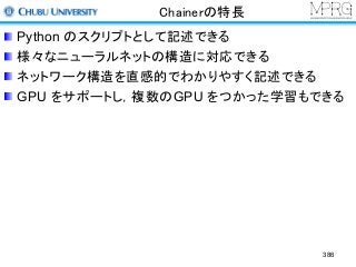 Chainerの特長
Python のスクリプトとして記述できる
様々なニューラルネットの構造に対応できる
ネットワーク構造を直感的でわかりやすく記述できる
GPU をサポートし，複数のGPU をつかった学習もできる
386
 