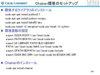 Chainer環境のセットアップ
関係するライブラリのインストール
sudo apt-get install python2.7
sudo apt-get install python-numpy
sudo apt-get install libhdf5-dev
sudo pip install -U setuptool sudo pip install -U cython
環境変数の設定
export CUDA ROOT=/usr/local/cuda
export PATH=$PATH:/usr/local/cuda/bin
export LD LIBRARY PATH=$LD LIBRARY
PATH:/usr/local/cuda/lib64:/usr/local/cuda/lib
export CPATH=$CPATH:/usr/local/cuda/include
export CUDA INC DIR=/usr/local/cuda/bin:$CUDA INC DIR
Chainerのインストール
sudo pip install chainer
387
 