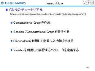 TensorFlow
CNNのチュートリアル
https://github.com/tensorflow/models/tree/master/tutorials/image/cifar10
Computational Graphを作成
SessionでComputational Graphを実行する
Placeholderを利用して変数に入力値を与える
Variableを利用して学習するパラメータを定義する
392
 