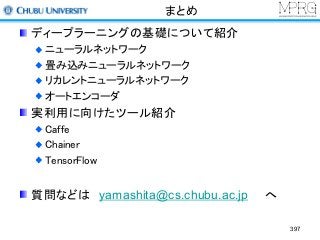 まとめ
ディープラーニングの基礎について紹介
ニューラルネットワーク
畳み込みニューラルネットワーク
リカレントニューラルネットワーク
オートエンコーダ
実利用に向けたツール紹介
Caffe
Chainer
TensorFlow
質問などは yamashita@cs.chubu.ac.jp へ
397
 