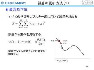 誤差の更新方法（１）
すべての学習サンプルを一度に用いて誤差を求める
E =
NX
n=1
qX
k=1
(rnk ynk)2
誤差から重みを更新する
wi(t) wi(t+1)
E(t) @E(t)
@wi
学習サンプルが増えると計算量が
増加する
wi(t + 1) = wi(t) ⌘
@E(t)
@wi
最急降下法
85
 
