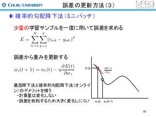 誤差の更新方法（３）
少量の学習サンプルを一度に用いて誤差を求める
誤差から重みを更新する
wi(t) wi(t+1)
E(t) @E(t)
@wi
最急降下法と確率的勾配降下法（オンライ
ン）のデメリットを補う
−計算量は変化しない
−誤差を総和するため大きく変化しにくい
E =
NX
n=1
qX
k=1
(rnk ynk)2
wi(t + 1) = wi(t) ⌘
@E(t)
@wi
確率的勾配降下法（ミニバッチ）
87
 