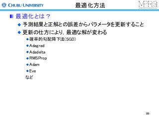 最適化方法
最適化とは？
予測結果と正解との誤差からパラメータを更新すること
更新の仕方により，最適な解が変わる
確率的勾配降下法(SGD)
Adagrad
Adadelta
RMSProp
Adam
Eve
など
88
 