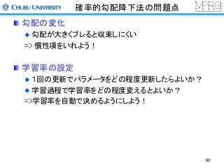 確率的勾配降下法の問題点
勾配の変化
勾配が大きくブレると収束しにくい
=> 慣性項をいれよう！
学習率の設定
１回の更新でパラメータをどの程度更新したらよいか？
学習過程で学習率をどの程度変えるとよいか？
=>学習率を自動で決めるようにしよう！
90
 