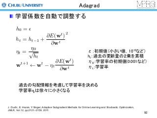 Adagrad
学習係数を自動で調整する
h0 = ✏
⌘t =
⌘0
p
ht
wt+1
wt
⌘t
@E(wt
)
@wt
ht = ht 1 +
@E(wt
)
@wt
2
ε：初期値（小さい値，10-8など）
ht：過去の更新量の２乗を累積
η0：学習率の初期値(0.001など)
ηt：学習率
過去の勾配情報を考慮して学習率を決める
学習率ηtは徐々に小さくなる
J. Duchi, E. Hazan, Y.Singer, Adaptive Subgradient Methods for Online Learning and Stochastic Optimization,
JMLR, Vol.12, pp.2121−2159, 2011.
92
 
