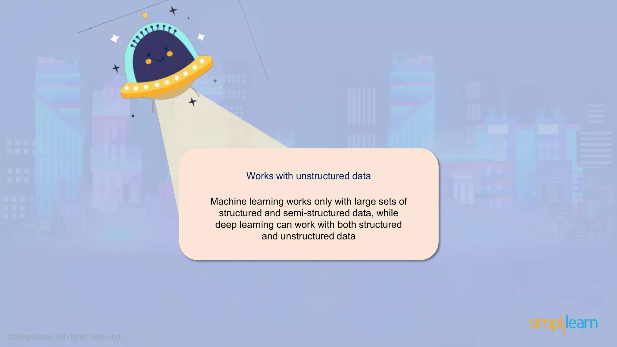 Works with unstructured data Machine learning works only with large sets of structured and semi-structured data, while deep learning can work with both structured and unstructured data 