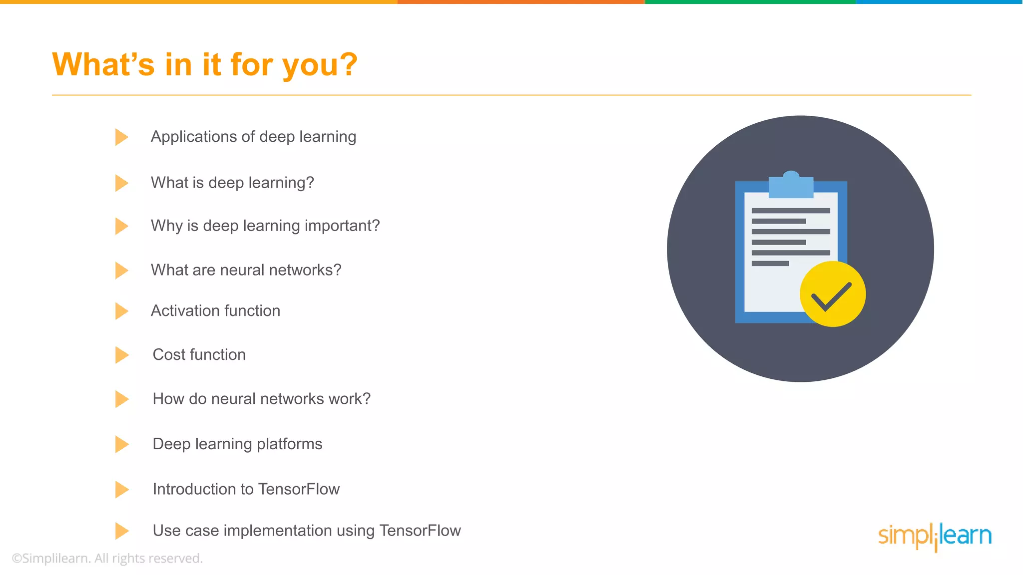 What’s in it for you? Cost function How do neural networks work? Deep learning platforms Introduction to TensorFlow Use case implementation using TensorFlow Applications of deep learning Why is deep learning important? Activation function What are neural networks? What is deep learning? 