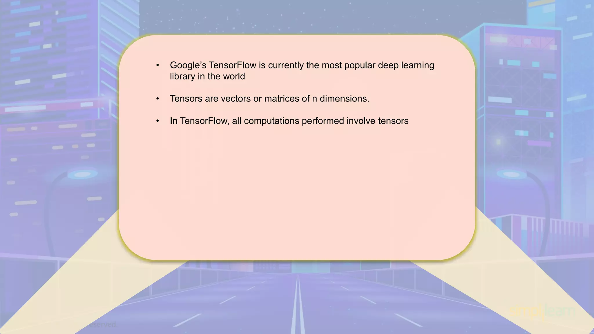 • Google’s TensorFlow is currently the most popular deep learning library in the world • Tensors are vectors or matrices of n dimensions. • In TensorFlow, all computations performed involve tensors 