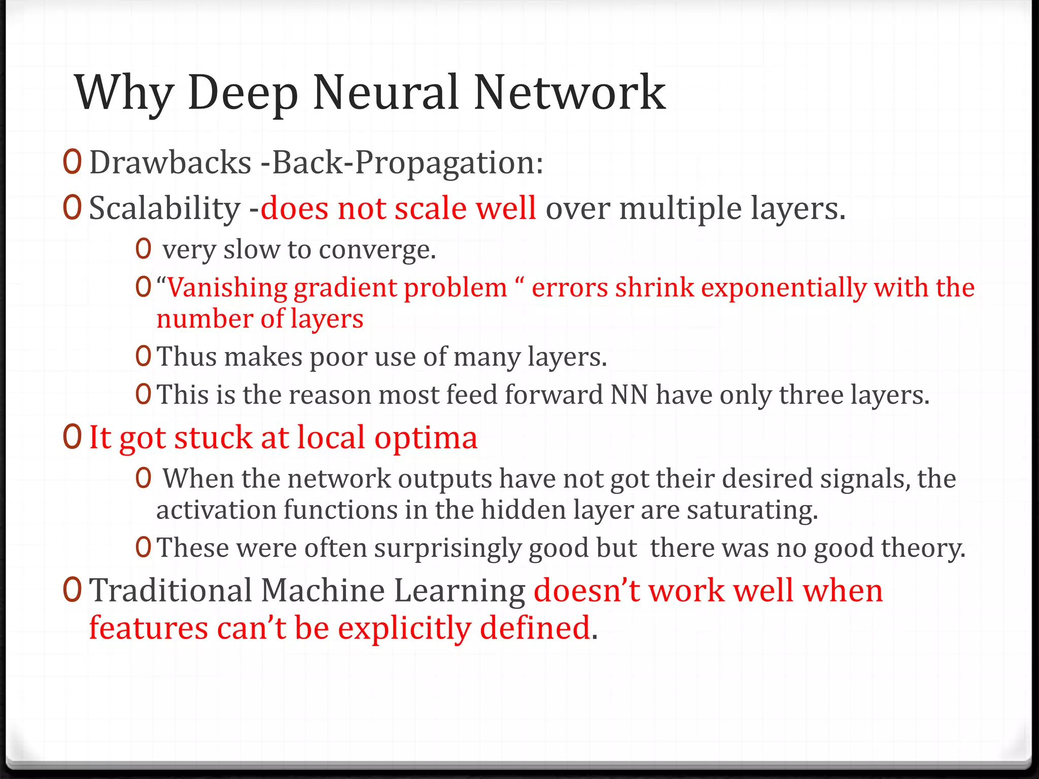 Why Deep Neural Network
0 Drawbacks -Back-Propagation:
0 Scalability -does not scale well over multiple layers.
0 very slow to converge.
0“Vanishing gradient problem “ errors shrink exponentially with the
number of layers
0Thus makes poor use of many layers.
0This is the reason most feed forward NN have only three layers.
0 It got stuck at local optima
0 When the network outputs have not got their desired signals, the
activation functions in the hidden layer are saturating.
0These were often surprisingly good but there was no good theory.
0 Traditional Machine Learning doesn’t work well when
features can’t be explicitly defined.
 
