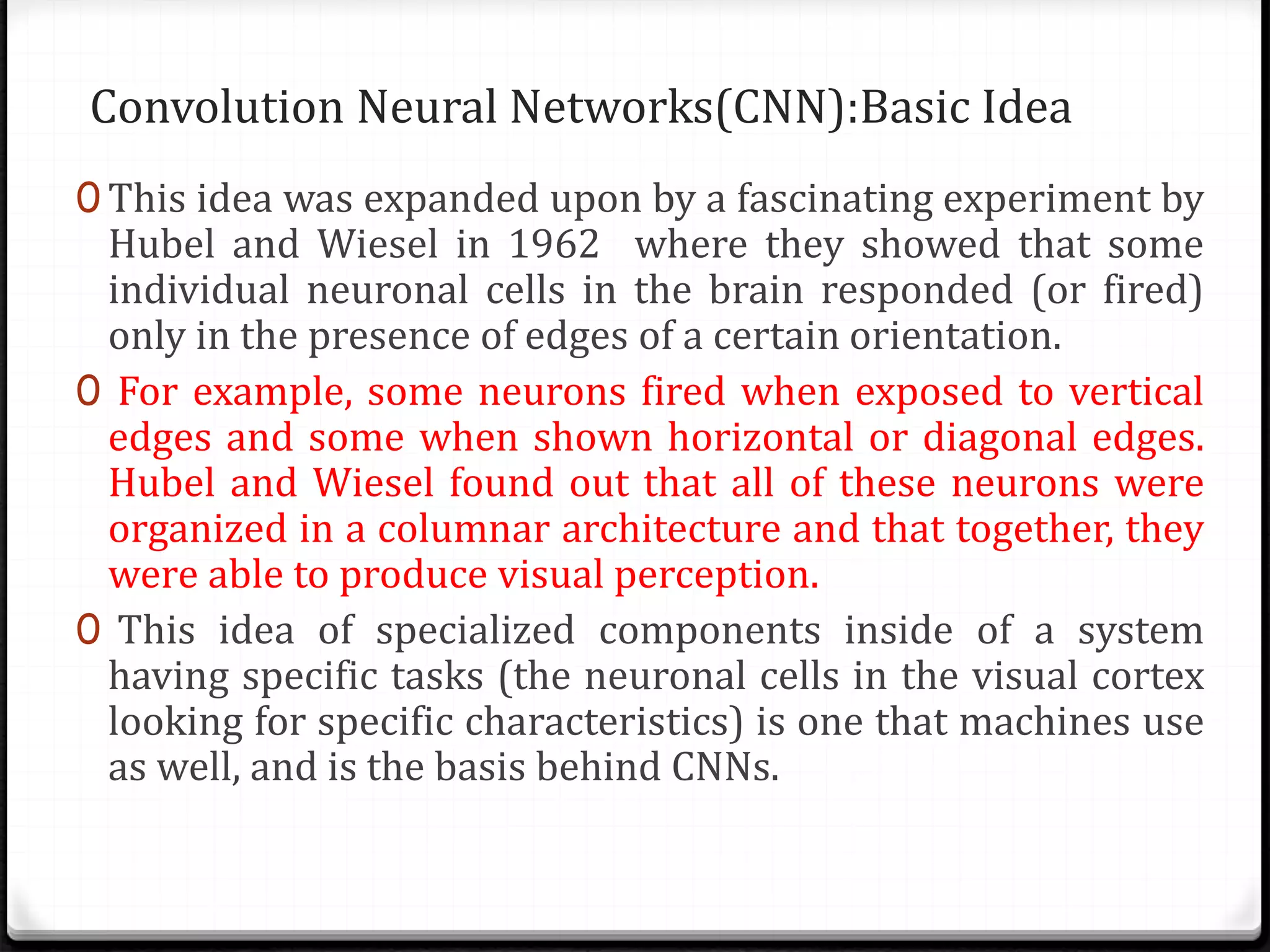 Convolution Neural Networks(CNN):Basic Idea
0 This idea was expanded upon by a fascinating experiment by
Hubel and Wiesel in 1962 where they showed that some
individual neuronal cells in the brain responded (or fired)
only in the presence of edges of a certain orientation.
0 For example, some neurons fired when exposed to vertical
edges and some when shown horizontal or diagonal edges.
Hubel and Wiesel found out that all of these neurons were
organized in a columnar architecture and that together, they
were able to produce visual perception.
0 This idea of specialized components inside of a system
having specific tasks (the neuronal cells in the visual cortex
looking for specific characteristics) is one that machines use
as well, and is the basis behind CNNs.
 