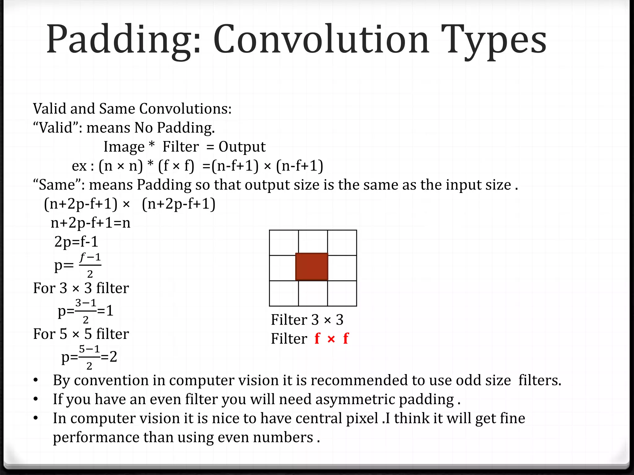 Padding: Convolution Types
Valid and Same Convolutions:
“Valid”: means No Padding.
Image * Filter = Output
ex : (n × n) * (f × f) =(n-f+1) × (n-f+1)
“Same”: means Padding so that output size is the same as the input size .
(n+2p-f+1) × (n+2p-f+1)
n+2p-f+1=n
2p=f-1
p=
𝑓−1
2
For 3 × 3 filter
p=
3−1
2
=1
For 5 × 5 filter
p=
5−1
2
=2
• By convention in computer vision it is recommended to use odd size filters.
• If you have an even filter you will need asymmetric padding .
• In computer vision it is nice to have central pixel .I think it will get fine
performance than using even numbers .
Filter 3 × 3
Filter f × f
 