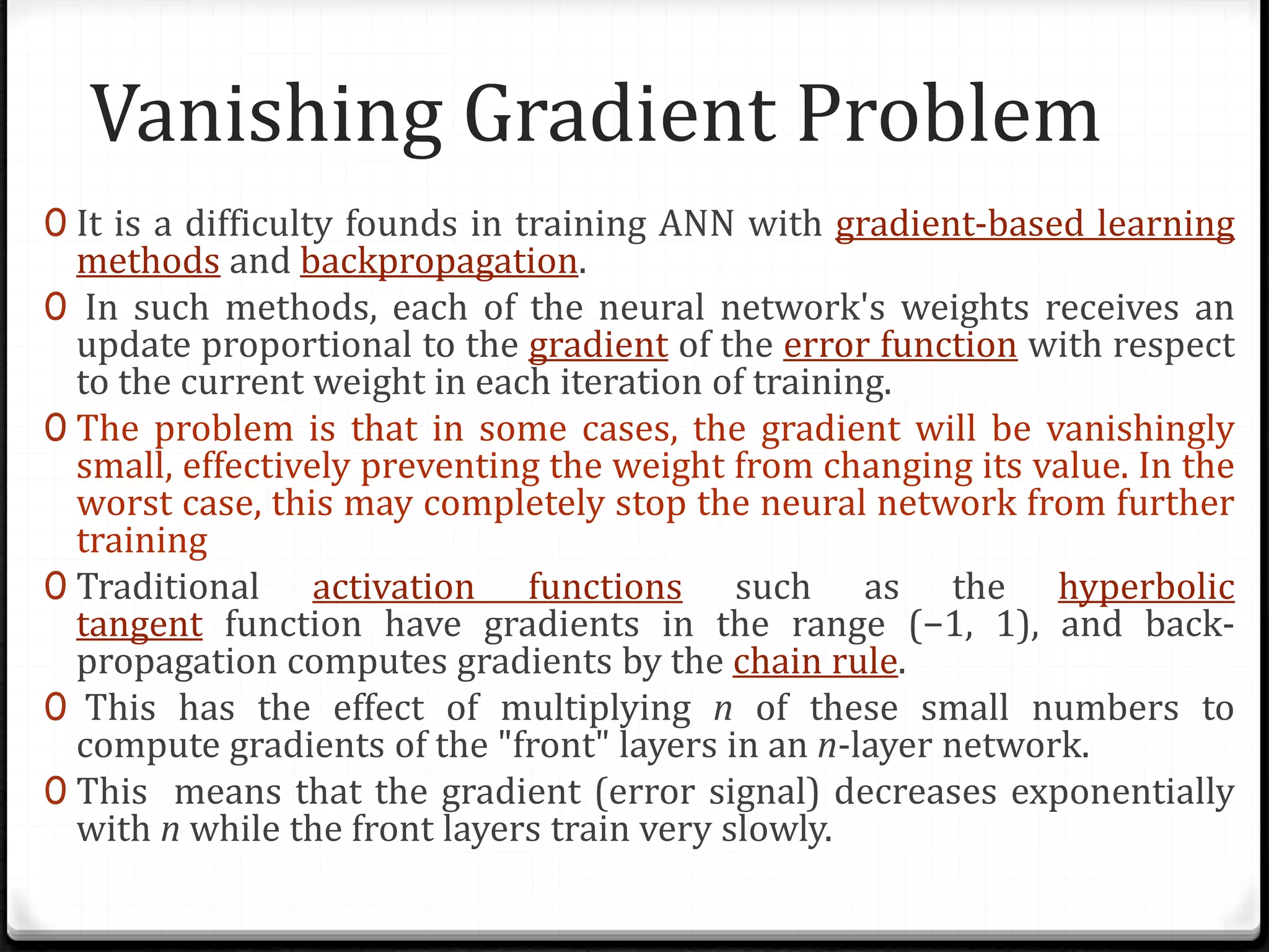 Vanishing Gradient Problem
0 It is a difficulty founds in training ANN with gradient-based learning
methods and backpropagation.
0 In such methods, each of the neural network's weights receives an
update proportional to the gradient of the error function with respect
to the current weight in each iteration of training.
0 The problem is that in some cases, the gradient will be vanishingly
small, effectively preventing the weight from changing its value. In the
worst case, this may completely stop the neural network from further
training
0 Traditional activation functions such as the hyperbolic
tangent function have gradients in the range (−1, 1), and back-
propagation computes gradients by the chain rule.
0 This has the effect of multiplying n of these small numbers to
compute gradients of the "front" layers in an n-layer network.
0 This means that the gradient (error signal) decreases exponentially
with n while the front layers train very slowly.
 