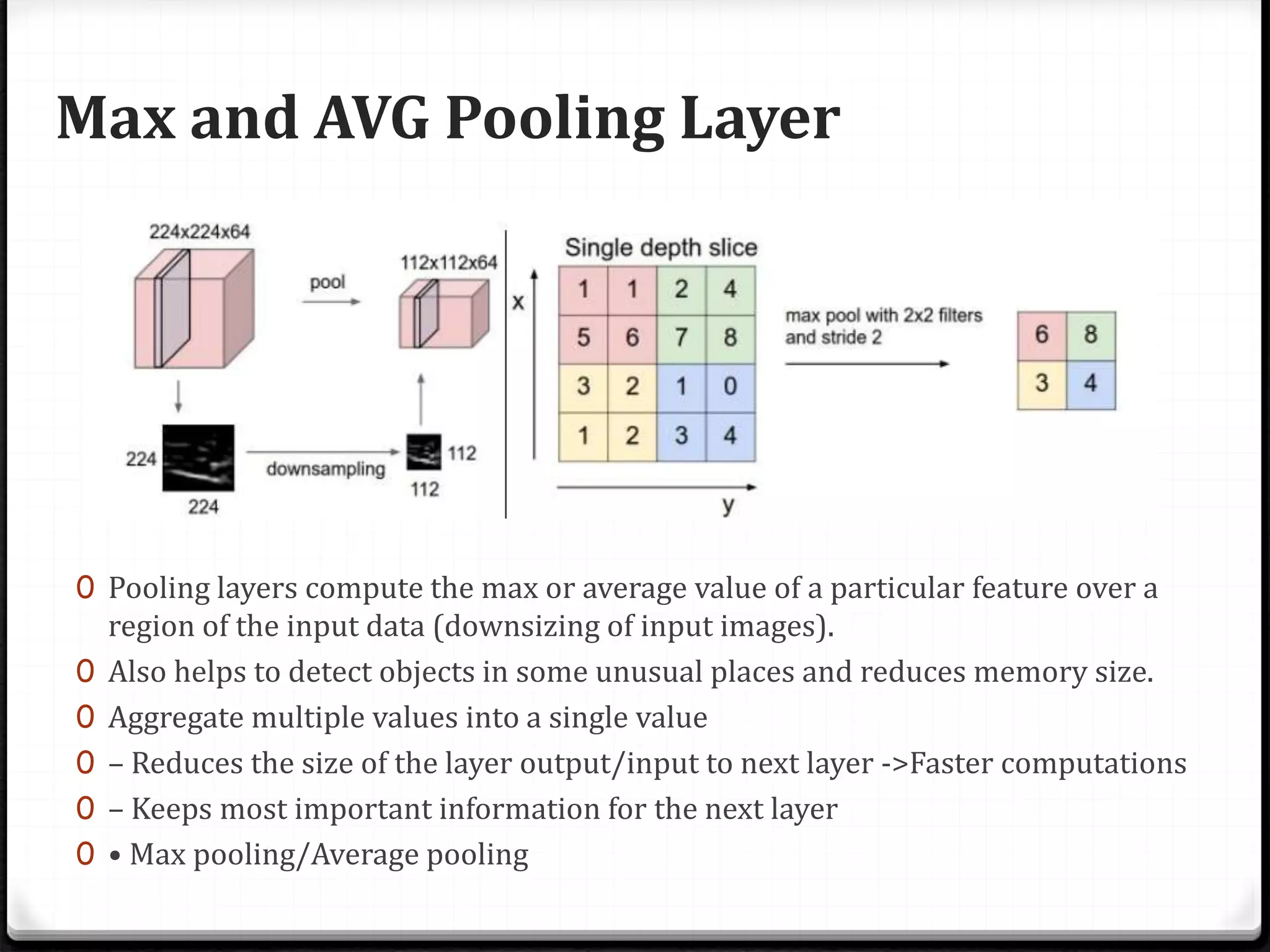 Max and AVG Pooling Layer
0 Pooling layers compute the max or average value of a particular feature over a
region of the input data (downsizing of input images).
0 Also helps to detect objects in some unusual places and reduces memory size.
0 Aggregate multiple values into a single value
0 – Reduces the size of the layer output/input to next layer ->Faster computations
0 – Keeps most important information for the next layer
0 • Max pooling/Average pooling
 