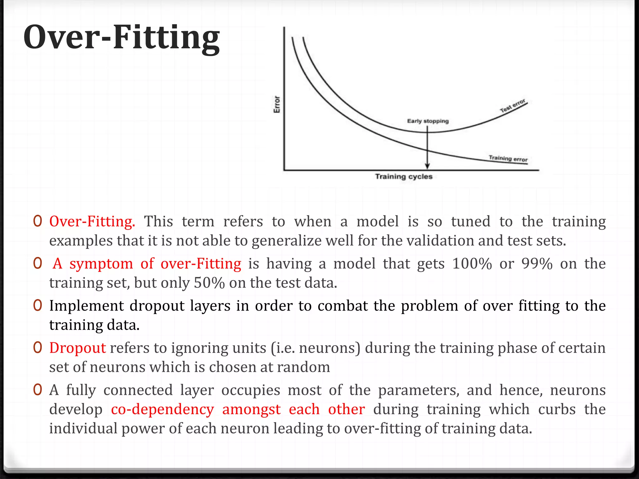 Over-Fitting
0 Over-Fitting. This term refers to when a model is so tuned to the training
examples that it is not able to generalize well for the validation and test sets.
0 A symptom of over-Fitting is having a model that gets 100% or 99% on the
training set, but only 50% on the test data.
0 Implement dropout layers in order to combat the problem of over fitting to the
training data.
0 Dropout refers to ignoring units (i.e. neurons) during the training phase of certain
set of neurons which is chosen at random
0 A fully connected layer occupies most of the parameters, and hence, neurons
develop co-dependency amongst each other during training which curbs the
individual power of each neuron leading to over-fitting of training data.
 