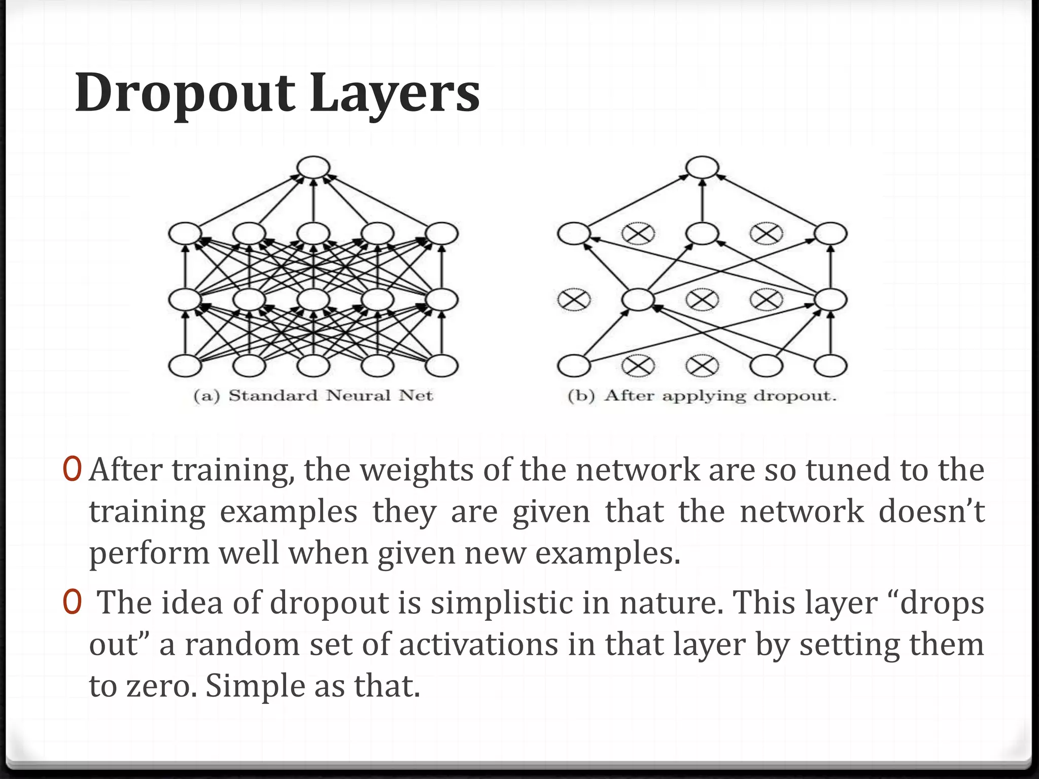 Dropout Layers
0 After training, the weights of the network are so tuned to the
training examples they are given that the network doesn’t
perform well when given new examples.
0 The idea of dropout is simplistic in nature. This layer “drops
out” a random set of activations in that layer by setting them
to zero. Simple as that.
 