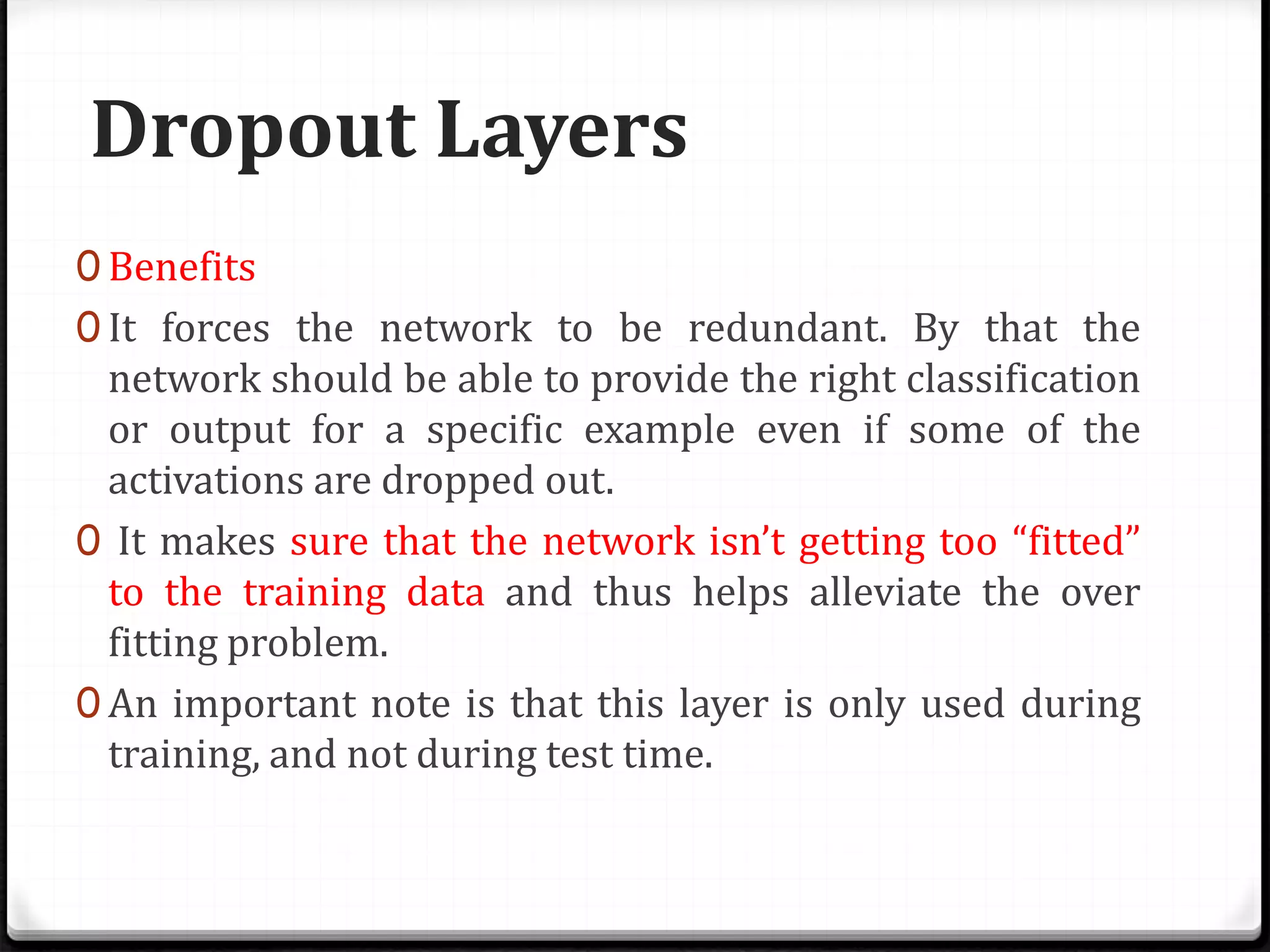 Dropout Layers
0 Benefits
0 It forces the network to be redundant. By that the
network should be able to provide the right classification
or output for a specific example even if some of the
activations are dropped out.
0 It makes sure that the network isn’t getting too “fitted”
to the training data and thus helps alleviate the over
fitting problem.
0 An important note is that this layer is only used during
training, and not during test time.
 