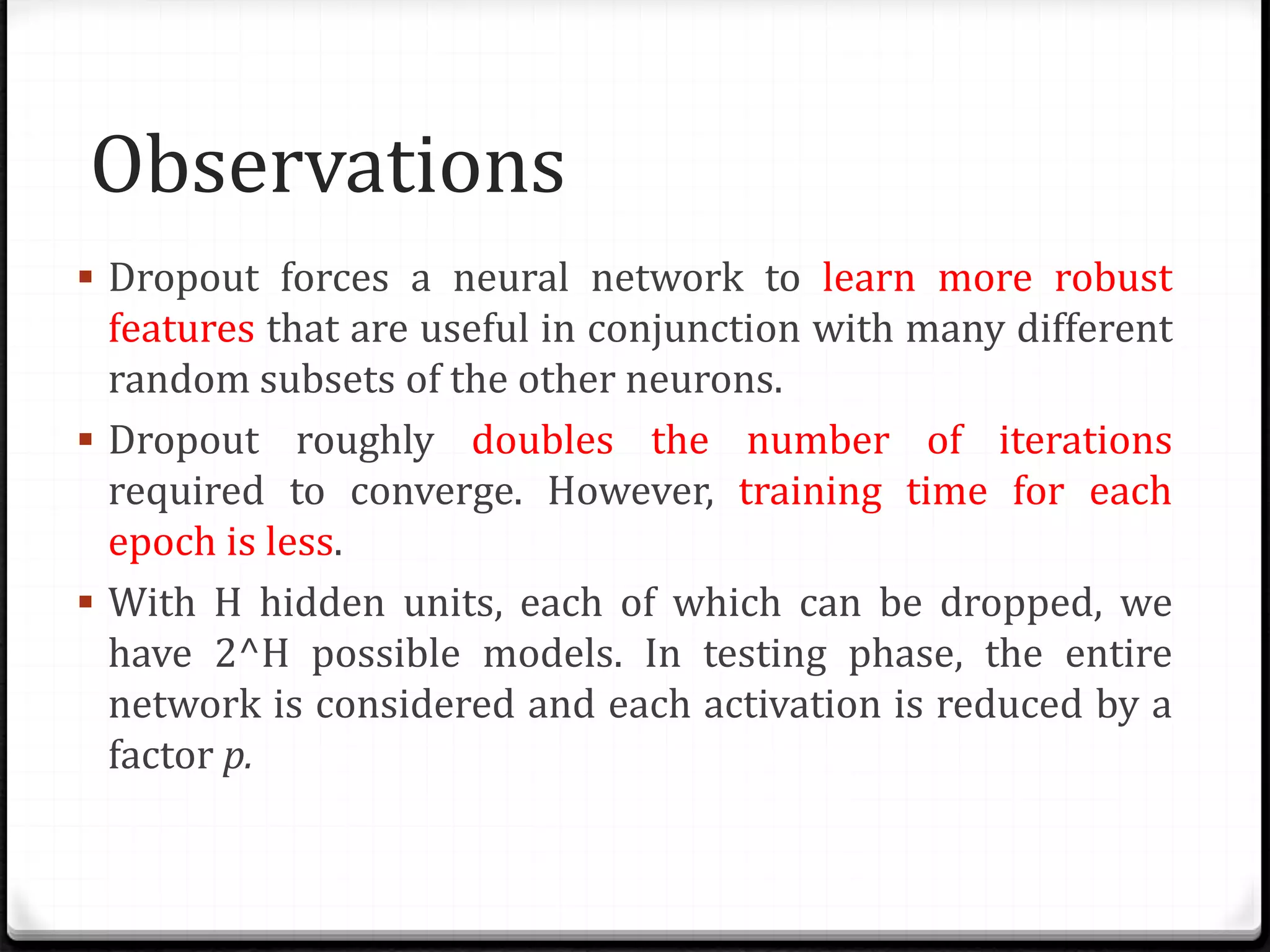 Observations
 Dropout forces a neural network to learn more robust
features that are useful in conjunction with many different
random subsets of the other neurons.
 Dropout roughly doubles the number of iterations
required to converge. However, training time for each
epoch is less.
 With H hidden units, each of which can be dropped, we
have 2^H possible models. In testing phase, the entire
network is considered and each activation is reduced by a
factor p.
 