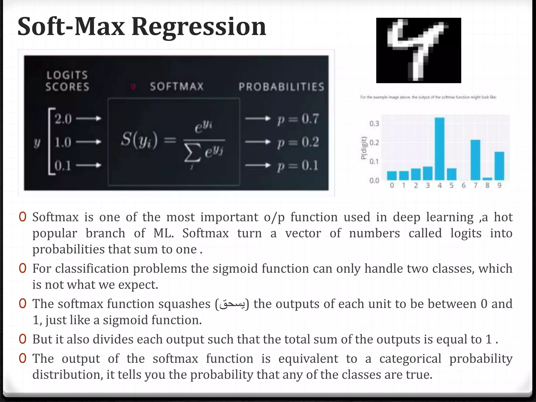 Soft-Max Regression
0 Softmax is one of the most important o/p function used in deep learning ,a hot
popular branch of ML. Softmax turn a vector of numbers called logits into
probabilities that sum to one .
0 For classification problems the sigmoid function can only handle two classes, which
is not what we expect.
0 The softmax function squashes (‫)يسحق‬ the outputs of each unit to be between 0 and
1, just like a sigmoid function.
0 But it also divides each output such that the total sum of the outputs is equal to 1 .
0 The output of the softmax function is equivalent to a categorical probability
distribution, it tells you the probability that any of the classes are true.
 