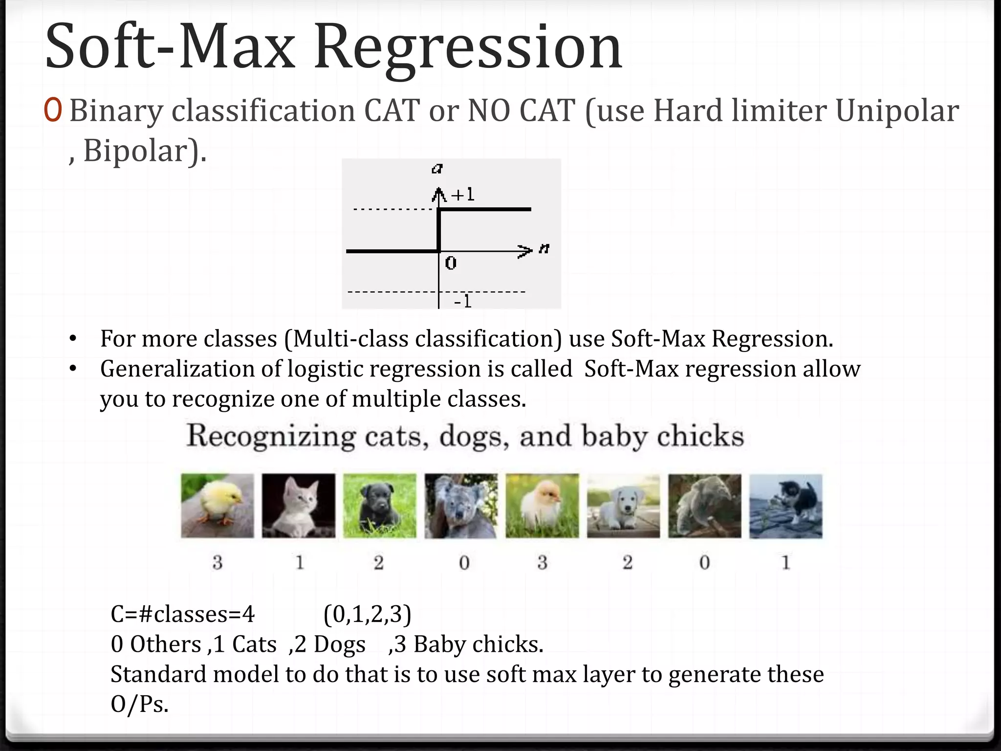 Soft-Max Regression
0 Binary classification CAT or NO CAT (use Hard limiter Unipolar
, Bipolar).
• For more classes (Multi-class classification) use Soft-Max Regression.
• Generalization of logistic regression is called Soft-Max regression allow
you to recognize one of multiple classes.
C=#classes=4 (0,1,2,3)
0 Others ,1 Cats ,2 Dogs ,3 Baby chicks.
Standard model to do that is to use soft max layer to generate these
O/Ps.
 