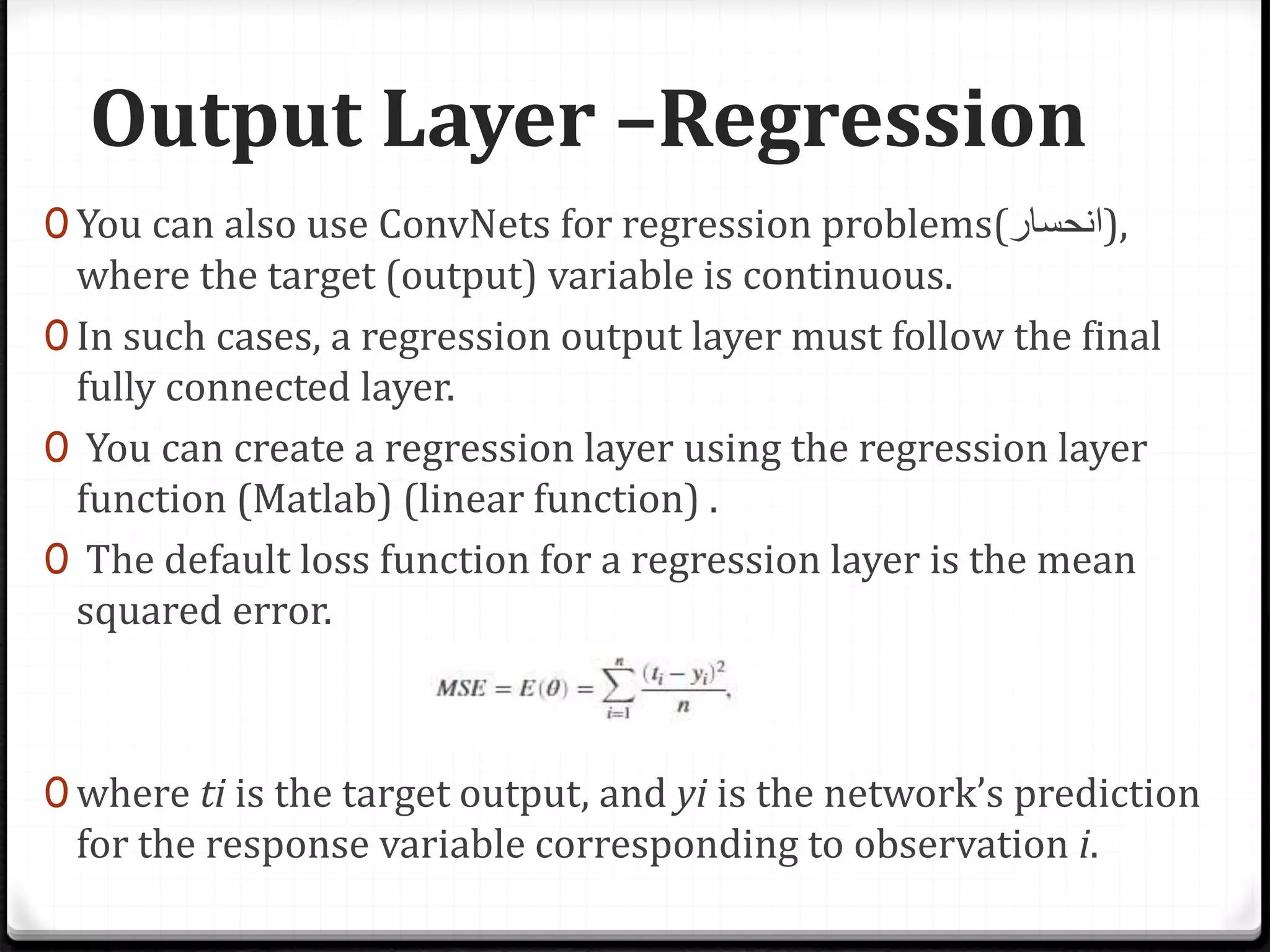 Output Layer –Regression
0 You can also use ConvNets for regression problems(‫,)انحسار‬
where the target (output) variable is continuous.
0 In such cases, a regression output layer must follow the final
fully connected layer.
0 You can create a regression layer using the regression layer
function (Matlab) (linear function) .
0 The default loss function for a regression layer is the mean
squared error.
0 where ti is the target output, and yi is the network’s prediction
for the response variable corresponding to observation i.
 