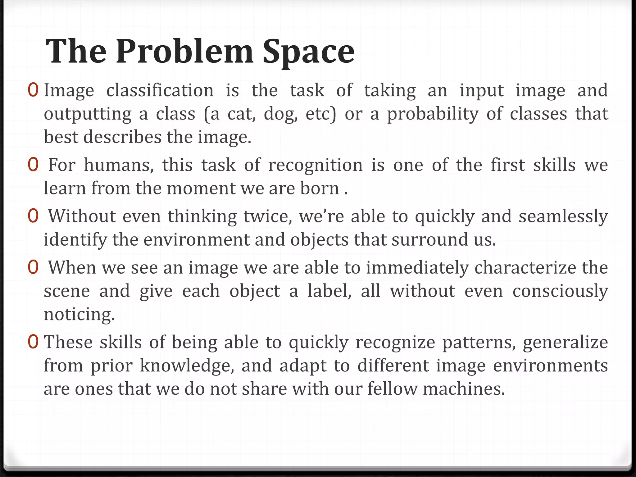 The Problem Space
0 Image classification is the task of taking an input image and
outputting a class (a cat, dog, etc) or a probability of classes that
best describes the image.
0 For humans, this task of recognition is one of the first skills we
learn from the moment we are born .
0 Without even thinking twice, we’re able to quickly and seamlessly
identify the environment and objects that surround us.
0 When we see an image we are able to immediately characterize the
scene and give each object a label, all without even consciously
noticing.
0 These skills of being able to quickly recognize patterns, generalize
from prior knowledge, and adapt to different image environments
are ones that we do not share with our fellow machines.
 