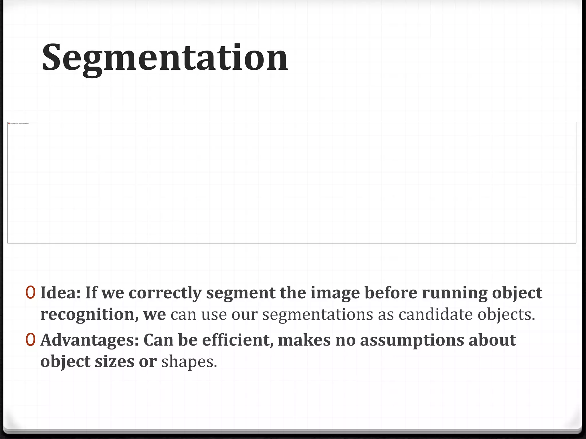 Segmentation
0 Idea: If we correctly segment the image before running object
recognition, we can use our segmentations as candidate objects.
0 Advantages: Can be efficient, makes no assumptions about
object sizes or shapes.
 