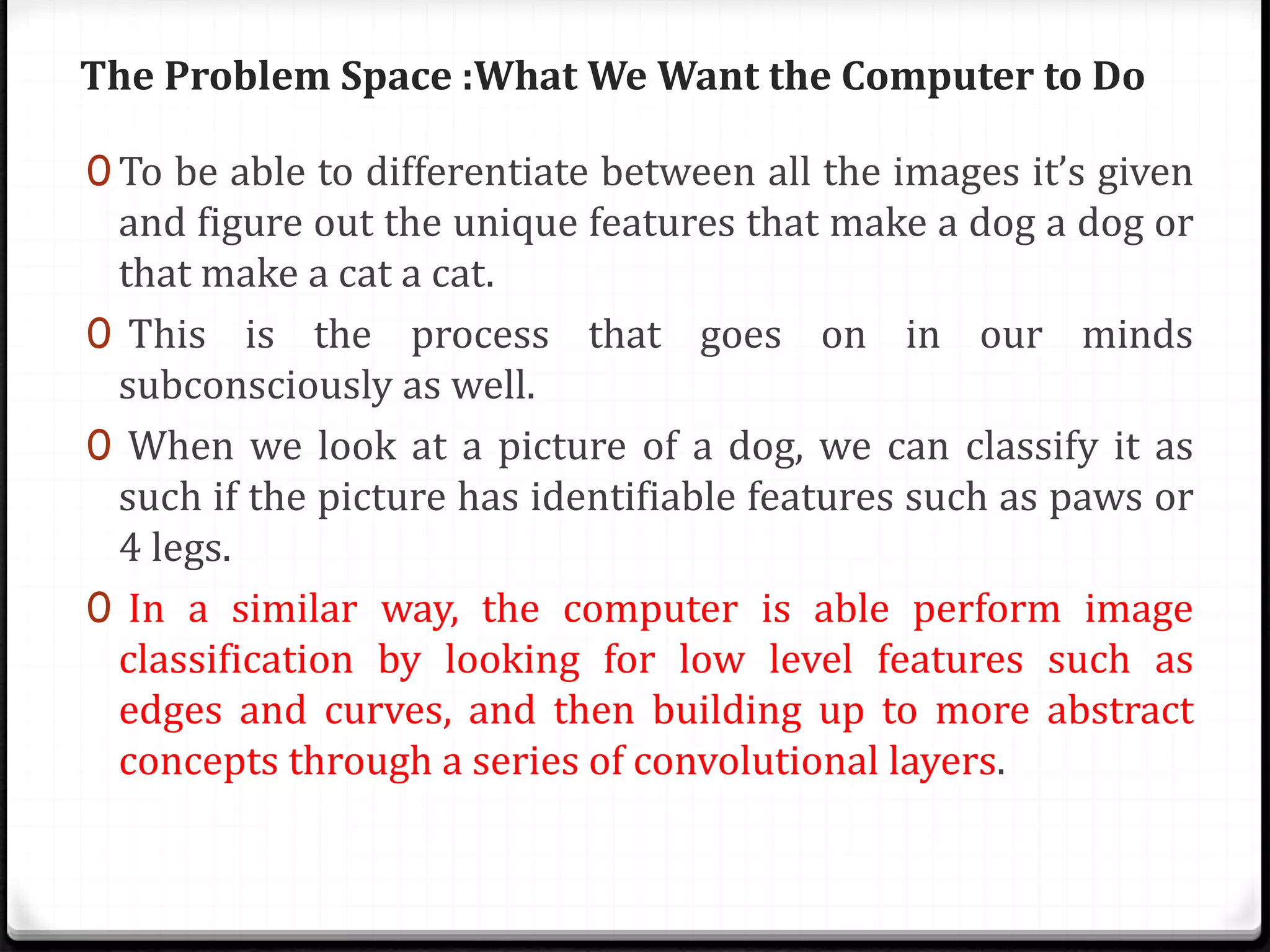 The Problem Space :What We Want the Computer to Do
0 To be able to differentiate between all the images it’s given
and figure out the unique features that make a dog a dog or
that make a cat a cat.
0 This is the process that goes on in our minds
subconsciously as well.
0 When we look at a picture of a dog, we can classify it as
such if the picture has identifiable features such as paws or
4 legs.
0 In a similar way, the computer is able perform image
classification by looking for low level features such as
edges and curves, and then building up to more abstract
concepts through a series of convolutional layers.
 