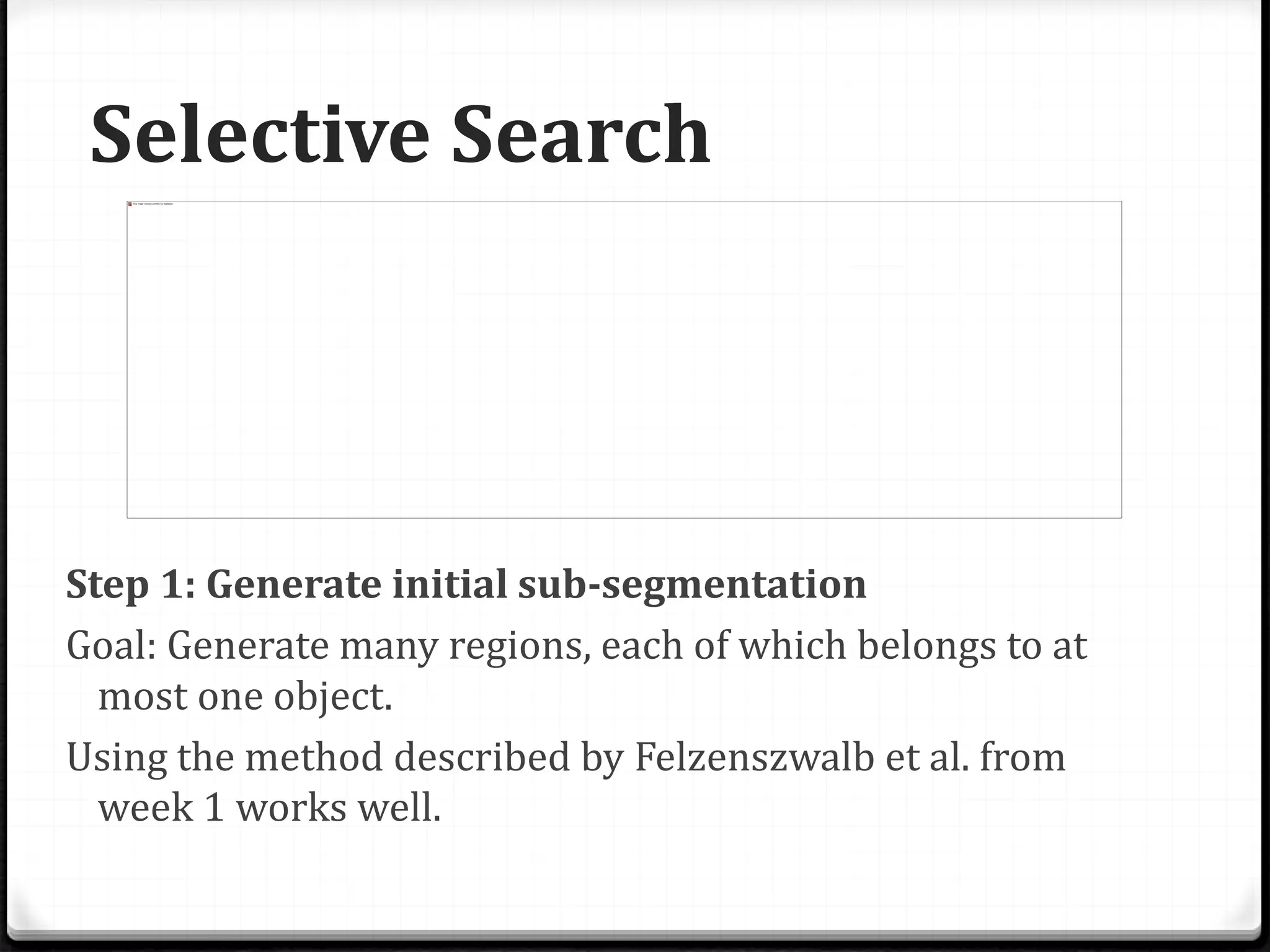 Selective Search
Step 1: Generate initial sub-segmentation
Goal: Generate many regions, each of which belongs to at
most one object.
Using the method described by Felzenszwalb et al. from
week 1 works well.
 