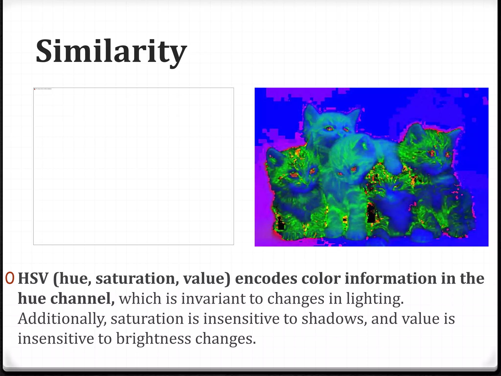 Similarity
0 HSV (hue, saturation, value) encodes color information in the
hue channel, which is invariant to changes in lighting.
Additionally, saturation is insensitive to shadows, and value is
insensitive to brightness changes.
 