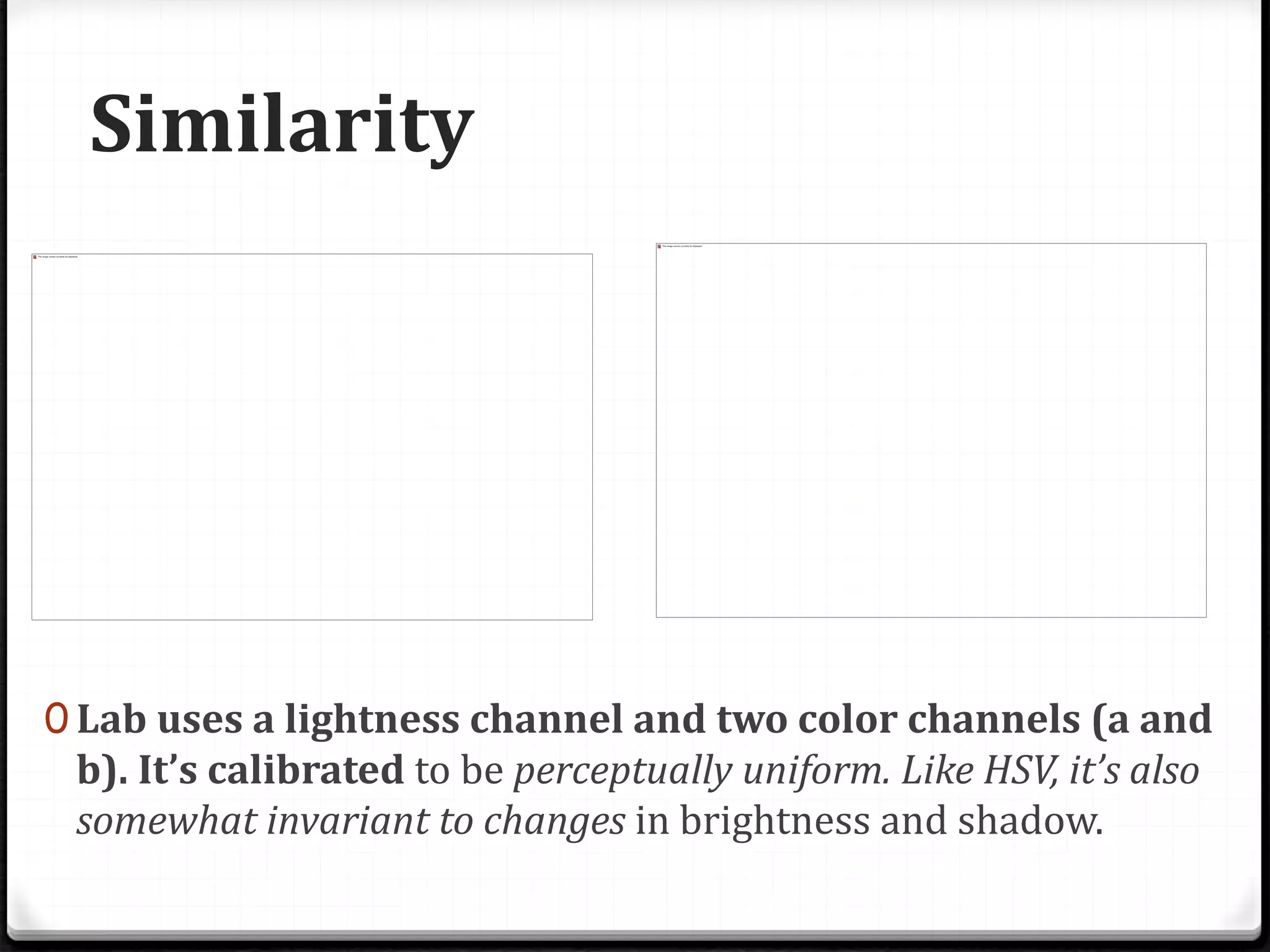 Similarity
0 Lab uses a lightness channel and two color channels (a and
b). It’s calibrated to be perceptually uniform. Like HSV, it’s also
somewhat invariant to changes in brightness and shadow.
 