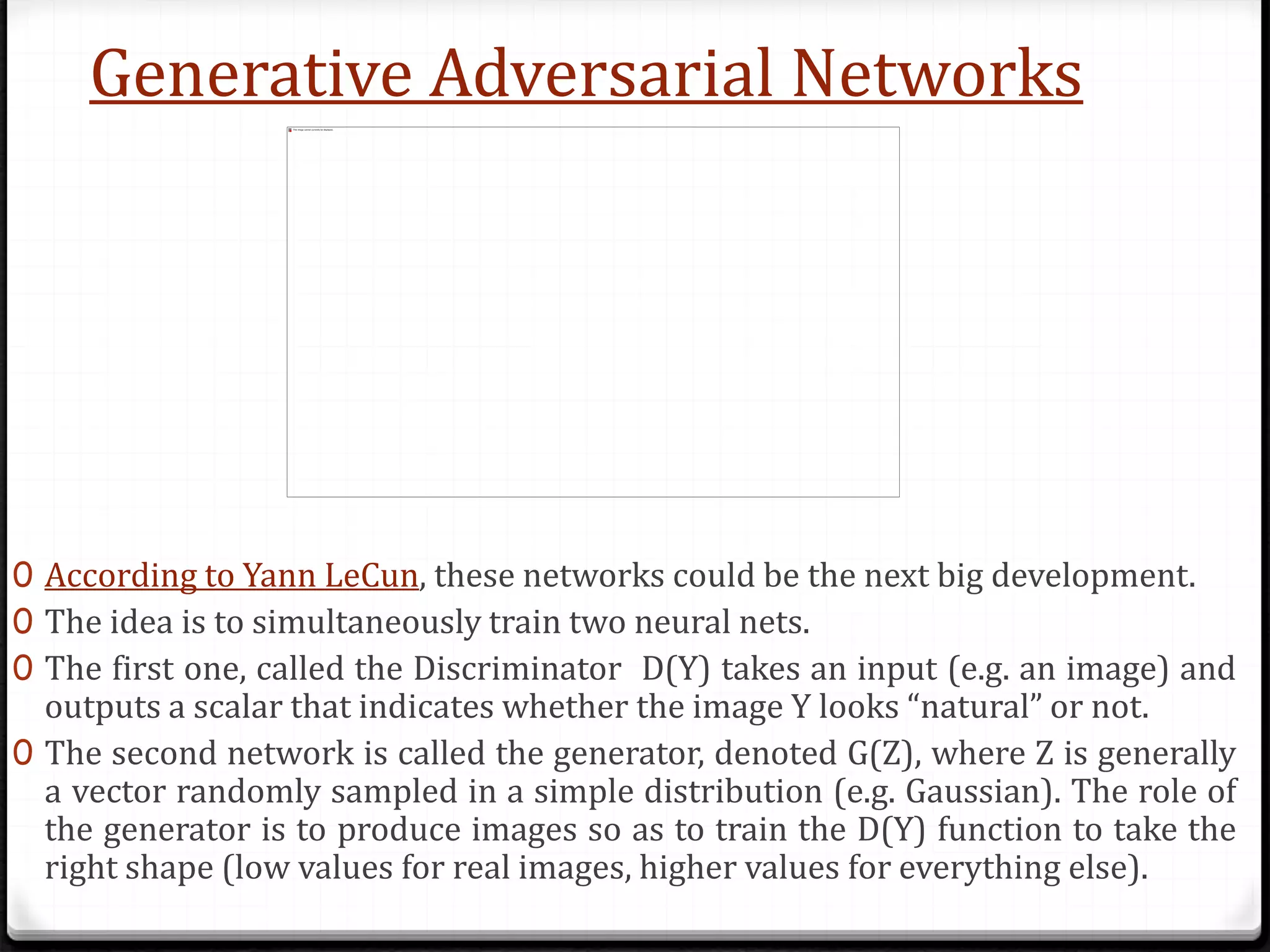 Generative Adversarial Networks
0 According to Yann LeCun, these networks could be the next big development.
0 The idea is to simultaneously train two neural nets.
0 The first one, called the Discriminator D(Y) takes an input (e.g. an image) and
outputs a scalar that indicates whether the image Y looks “natural” or not.
0 The second network is called the generator, denoted G(Z), where Z is generally
a vector randomly sampled in a simple distribution (e.g. Gaussian). The role of
the generator is to produce images so as to train the D(Y) function to take the
right shape (low values for real images, higher values for everything else).
 