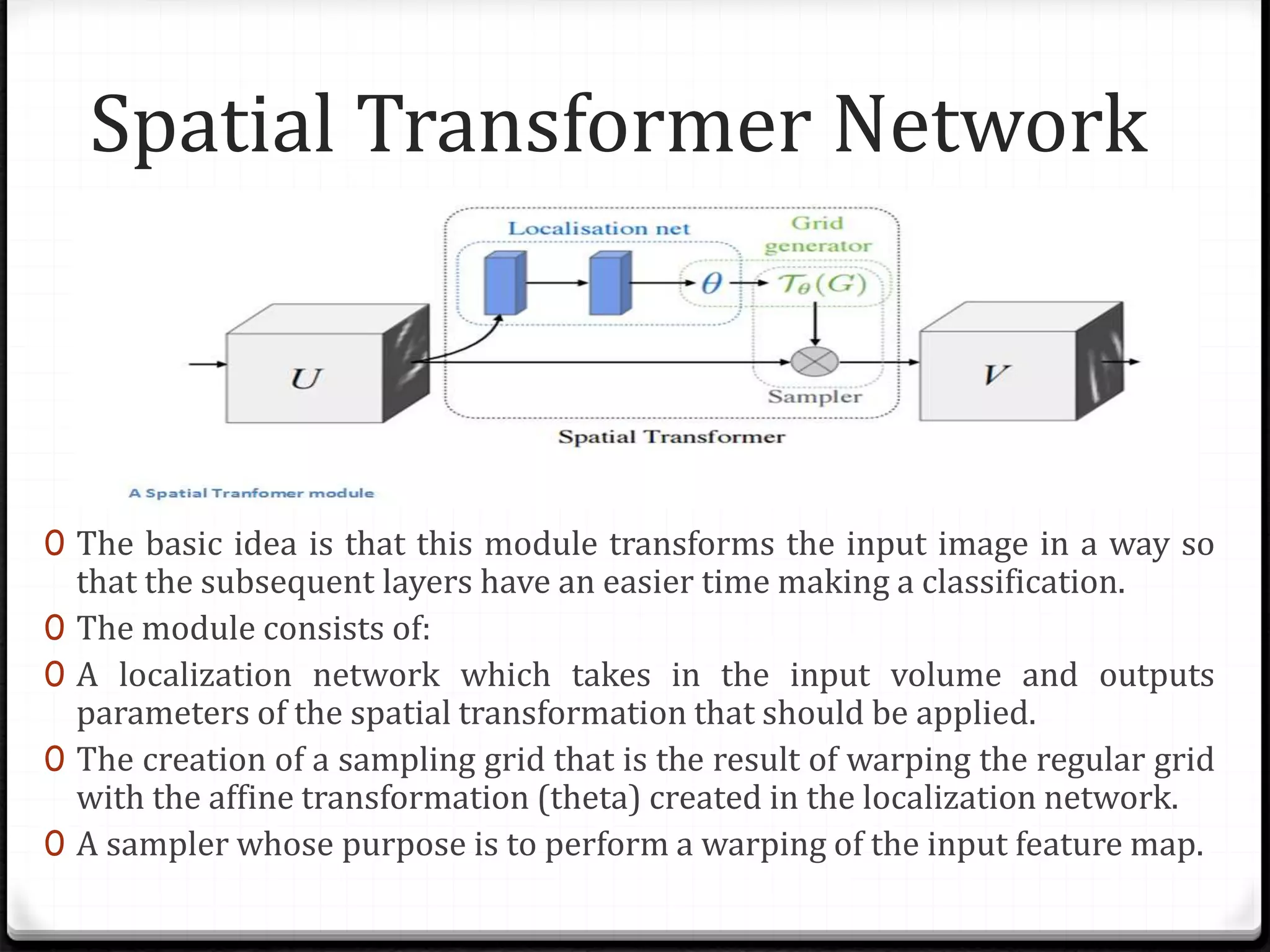 Spatial Transformer Network
0 The basic idea is that this module transforms the input image in a way so
that the subsequent layers have an easier time making a classification.
0 The module consists of:
0 A localization network which takes in the input volume and outputs
parameters of the spatial transformation that should be applied.
0 The creation of a sampling grid that is the result of warping the regular grid
with the affine transformation (theta) created in the localization network.
0 A sampler whose purpose is to perform a warping of the input feature map.
 