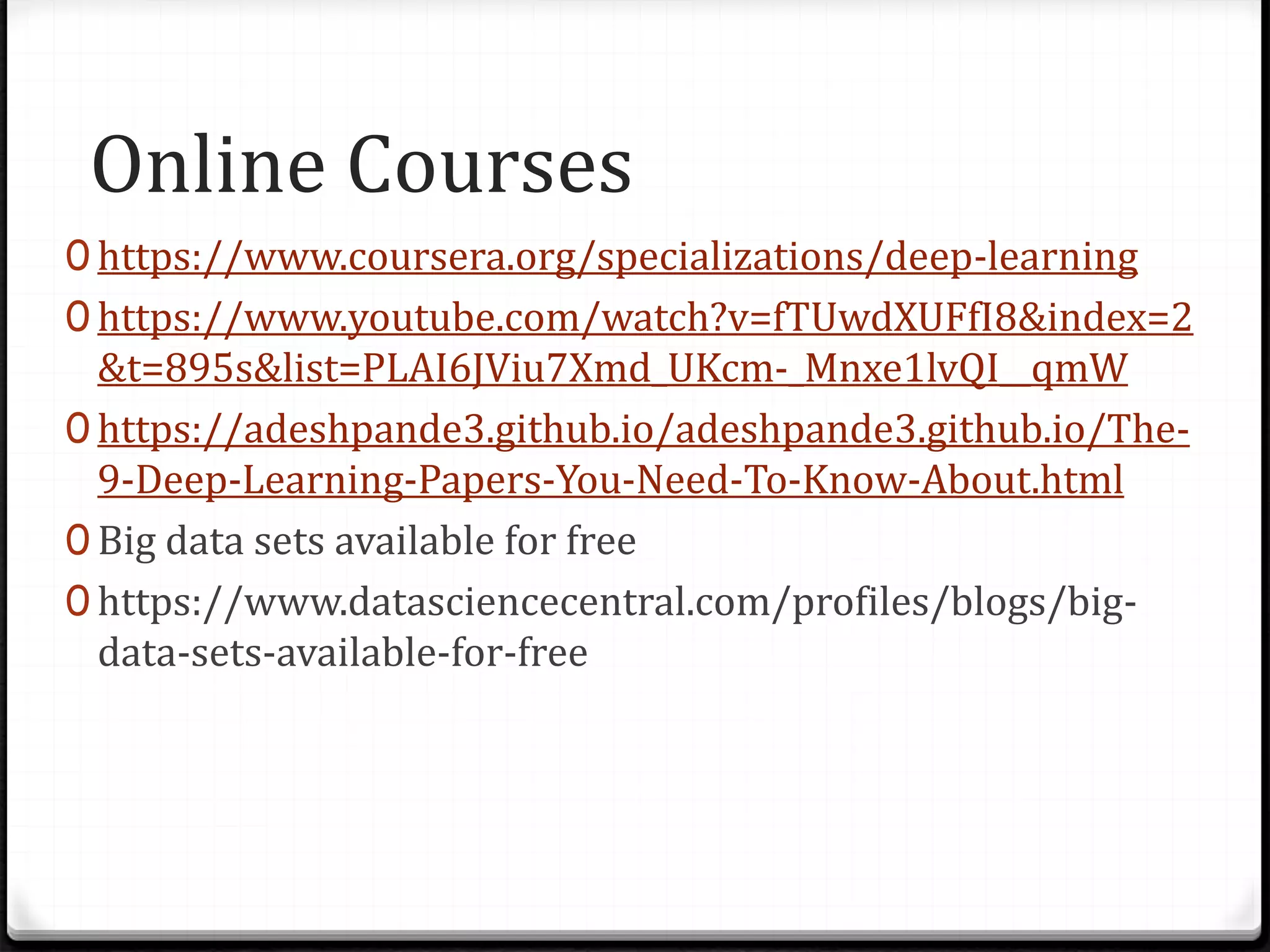 Online Courses
0 https://www.coursera.org/specializations/deep-learning
0 https://www.youtube.com/watch?v=fTUwdXUFfI8&index=2
&t=895s&list=PLAI6JViu7Xmd_UKcm-_Mnxe1lvQI__qmW
0 https://adeshpande3.github.io/adeshpande3.github.io/The-
9-Deep-Learning-Papers-You-Need-To-Know-About.html
0 Big data sets available for free
0 https://www.datasciencecentral.com/profiles/blogs/big-
data-sets-available-for-free
 
