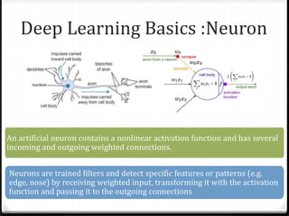 Deep Learning Basics :Neuron
An artificial neuron contains a nonlinear activation function and has several
incoming and outgoing weighted connections.
Neurons are trained filters and detect specific features or patterns (e.g.
edge, nose) by receiving weighted input, transforming it with the activation
function and passing it to the outgoing connections
 