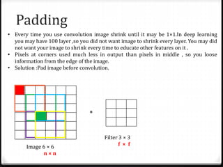 Padding
• Every time you use convolution image shrink until it may be 1×1.In deep learning
you may have 100 layer ,so you did not want image to shrink every layer. You may did
not want your image to shrink every time to educate other features on it .
• Pixels at corners used much less in output than pixels in middle , so you loose
information from the edge of the image.
• Solution :Pad image before convolution.
*
Image 6 × 6
n × n
Filter 3 × 3
f × f
 