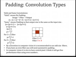 Padding: Convolution Types
Valid and Same Convolutions:
“Valid”: means No Padding.
Image * Filter = Output
ex : (n × n) * (f × f) =(n-f+1) × (n-f+1)
“Same”: means Padding so that output size is the same as the input size .
(n+2p-f+1) × (n+2p-f+1)
n+2p-f+1=n
2p=f-1
p=
𝑓−1
2
For 3 × 3 filter
p=
3−1
2
=1
For 5 × 5 filter
p=
5−1
2
=2
• By convention in computer vision it is recommended to use odd size filters.
• If you have an even filter you will need asymmetric padding .
• In computer vision it is nice to have central pixel .I think it will get fine
performance than using even numbers .
Filter 3 × 3
Filter f × f
 