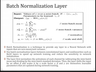 Batch Normalization Layer
0 Batch Normalization is a technique to provide any layer in a Neural Network with
inputs that are zero mean/unit variance .
0 Use batch normalization layers between convolutional layers and nonlinearities such as
ReLU layers to speed up network training and reduce the sensitivity to network
initialization.
0 The layer first normalizes the activations of each channel by subtracting the mini-batch
mean and dividing by the mini-batch standard deviation. Then, the layer shifts the input
by an offset β and scales it by a scale factor γ. β and γ are themselves learnable
parameters that are updated during network training.
 