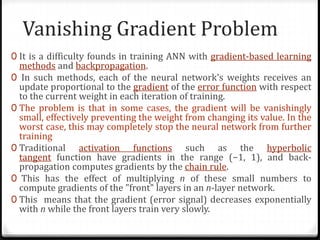 Vanishing Gradient Problem
0 It is a difficulty founds in training ANN with gradient-based learning
methods and backpropagation.
0 In such methods, each of the neural network's weights receives an
update proportional to the gradient of the error function with respect
to the current weight in each iteration of training.
0 The problem is that in some cases, the gradient will be vanishingly
small, effectively preventing the weight from changing its value. In the
worst case, this may completely stop the neural network from further
training
0 Traditional activation functions such as the hyperbolic
tangent function have gradients in the range (−1, 1), and back-
propagation computes gradients by the chain rule.
0 This has the effect of multiplying n of these small numbers to
compute gradients of the "front" layers in an n-layer network.
0 This means that the gradient (error signal) decreases exponentially
with n while the front layers train very slowly.
 