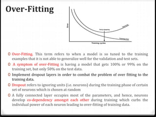 Over-Fitting
0 Over-Fitting. This term refers to when a model is so tuned to the training
examples that it is not able to generalize well for the validation and test sets.
0 A symptom of over-Fitting is having a model that gets 100% or 99% on the
training set, but only 50% on the test data.
0 Implement dropout layers in order to combat the problem of over fitting to the
training data.
0 Dropout refers to ignoring units (i.e. neurons) during the training phase of certain
set of neurons which is chosen at random
0 A fully connected layer occupies most of the parameters, and hence, neurons
develop co-dependency amongst each other during training which curbs the
individual power of each neuron leading to over-fitting of training data.
 