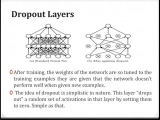Dropout Layers
0 After training, the weights of the network are so tuned to the
training examples they are given that the network doesn’t
perform well when given new examples.
0 The idea of dropout is simplistic in nature. This layer “drops
out” a random set of activations in that layer by setting them
to zero. Simple as that.
 