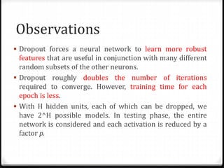 Observations
 Dropout forces a neural network to learn more robust
features that are useful in conjunction with many different
random subsets of the other neurons.
 Dropout roughly doubles the number of iterations
required to converge. However, training time for each
epoch is less.
 With H hidden units, each of which can be dropped, we
have 2^H possible models. In testing phase, the entire
network is considered and each activation is reduced by a
factor p.
 