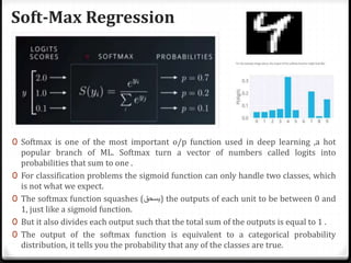 Soft-Max Regression
0 Softmax is one of the most important o/p function used in deep learning ,a hot
popular branch of ML. Softmax turn a vector of numbers called logits into
probabilities that sum to one .
0 For classification problems the sigmoid function can only handle two classes, which
is not what we expect.
0 The softmax function squashes (‫)يسحق‬ the outputs of each unit to be between 0 and
1, just like a sigmoid function.
0 But it also divides each output such that the total sum of the outputs is equal to 1 .
0 The output of the softmax function is equivalent to a categorical probability
distribution, it tells you the probability that any of the classes are true.
 