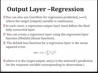Output Layer –Regression
0 You can also use ConvNets for regression problems(‫,)انحسار‬
where the target (output) variable is continuous.
0 In such cases, a regression output layer must follow the final
fully connected layer.
0 You can create a regression layer using the regression layer
function (Matlab) (linear function) .
0 The default loss function for a regression layer is the mean
squared error.
0 where ti is the target output, and yi is the network’s prediction
for the response variable corresponding to observation i.
 