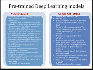 Pre-trained Deep Learning models
• Built by Karen Simonyan and Andrew Zisserman
of the University of Oxford
• Not a winner .
• 19 layer CNN , used 3x3 sized filters with stride
and pad of 1 , 2x2 max pooling layers with stride 2.
• The combination of two 3x3 conv layers has an
effective receptive field of 5x5.
• Decrease in the number of parameters.
• Also, with two conv layers, we’re able to use two
ReLU layers instead of one. 3 conv layers back to
back have an effective receptive field of 7x7.
• Interesting to notice that the number of filters
doubles after each max pool layer. This reinforces
the idea of shrinking spatial dimensions, but
growing depth.
• Worked well on both image classification and
localization tasks.
• used a form of localization as regression Built
model with the Caffe toolbox.
• Used scale jittering as one data augmentation
technique during training.
• Used ReLU layers after each conv layer and trained
with batch gradient descent.
• Trained on 4 Nvidia Titan Black GPUs for two to
three weeks.
• This achieved an 7.3% error rate
• GoogLeNet is a 22 layer CNN.
• Winner 2014
• Used 9 Inception modules in the whole
architecture, with over 100 layers in
total.
• No use of fully connected layers! They
use an average pool instead, to go from a
7x7x1024 volume to a 1x1x1024
volume.
• Uses 12x fewer parameters than
AlexNet.
• During testing, multiple crops of the
same image were created, fed into the
network, and the softmax probabilities
were averaged to give us the final
solution.
• Utilized concepts from R-CNN for their
detection model.
• This model places notable consideration
on memory and power usage
• Trained on “a few high-end GPUs within
a week”.
• This achieved an 6.7% error rate
VGG Net (2014) Google Net (2015)
 