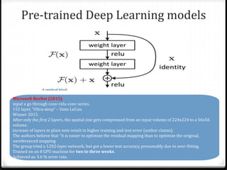 Pre-trained Deep Learning models
Microsoft ResNet (2015)
input x go through conv-relu-conv series.
152 layer, “Ultra-deep” – Yann LeCun.
Winner 2015.
After only the first 2 layers, the spatial size gets compressed from an input volume of 224x224 to a 56x56
volume.
increase of layers in plain nets result in higher training and test error (author claims).
The authors believe that “it is easier to optimize the residual mapping than to optimize the original,
unreferenced mapping
The group tried a 1202-layer network, but got a lower test accuracy, presumably due to over-fitting.
Trained on an 8 GPU machine for two to three weeks.
Achieved an 3.6 % error rate.
 