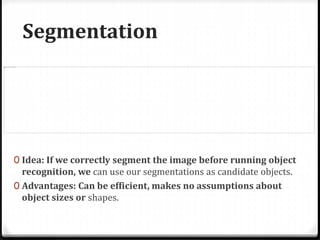 Segmentation
0 Idea: If we correctly segment the image before running object
recognition, we can use our segmentations as candidate objects.
0 Advantages: Can be efficient, makes no assumptions about
object sizes or shapes.
 