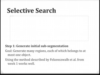 Selective Search
Step 1: Generate initial sub-segmentation
Goal: Generate many regions, each of which belongs to at
most one object.
Using the method described by Felzenszwalb et al. from
week 1 works well.
 